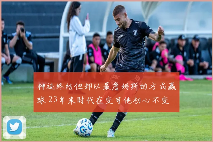 神迹终结但却以最詹姆斯的方式赢球 23年来时代在变可他初心不变