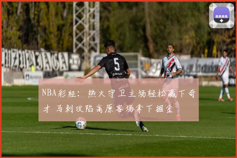 NBA彩经：热火守卫主场轻松赢下奇才 马刺攻陷高原客场拿下掘金