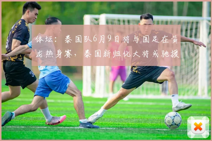 体坛：泰国队6月9日将与国足在黄龙热身赛，泰国新归化大将或驰援