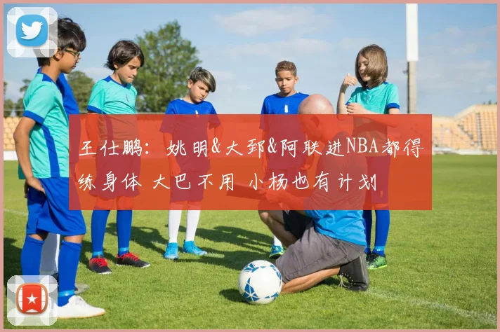 王仕鹏：姚明&大郅&阿联进NBA都得练身体 大巴不用 小杨也有计划