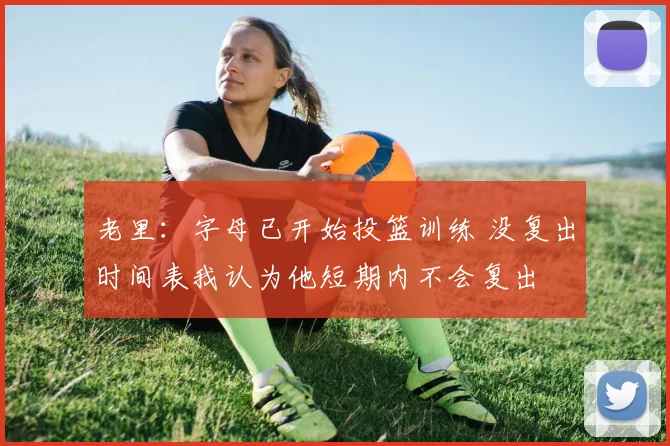 老里：字母已开始投篮训练 没复出时间表我认为他短期内不会复出