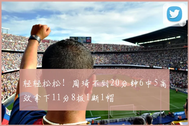 轻轻松松！周琦不到20分钟6中5高效拿下11分8板1断1帽