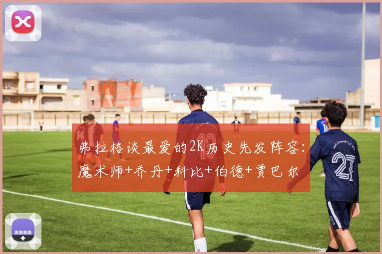 弗拉格谈最爱的2K历史先发阵容：魔术师+乔丹+科比+伯德+贾巴尔